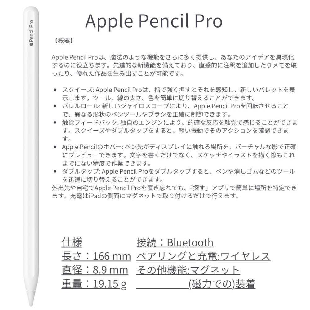 Apple Pencil Pro (アップルペンシル プロ) MX2D3ZA/A ペアリングや充電はワイヤレス 接続:Bluetooth 探すアプリで紛失時の位置を特定 iPadOS:17.5以降 長さ:166 mm 直径:8.9 mm 重量:19.15 g ※パッケージデザインは予告なく変更されることがございます。